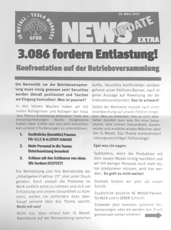 Nicht nur beim Kampf gegen die Lohnfortzahlung im Krankheitsfall ist die Tesla-Giga-Factory des AfD-Unterstützers Elon Musk Schrittmacher. Gegen die miserablen Arbeitsbedingungen bei Tesla haben über 3.000 Kolleginnen und Kollegen eine Petition der IG-Metall-Betriebsräte unterschrieben, in der mehr bezahlte Pausen, mehr Personal und Respekt statt ständiger Schikanen gefordert wurden. Als die IG-Metaller auf der Betriebsversammlung am 20.März 2025 die Unterschriften übergeben wollten, kam es zum Eklat. Das Banner der IG-Metaller (siehe nächste Seite) wurde von der Security konfisziert, ein Gewerkschafter wurde aus der Halle eskortiert. Reden dürfen die IG-Metall-Betriebsräte auf den Betriebsversammlungen bei Tesla schon gar nicht. Aber der Kampf geht weiter!